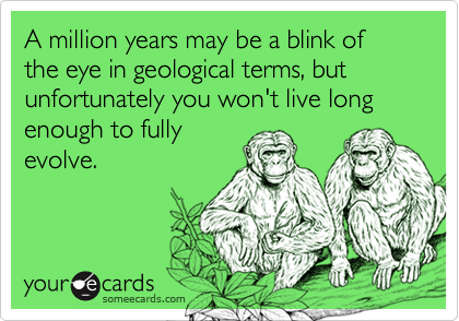 A million years may be a blink of the eye in geological terms, but unfortunately you won't live long enough to fully
evolve.