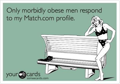 Only morbidly obese men respond to my Match.com profile.