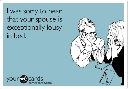 I was sorry to hear 
that your spouse is
exceptionally lousy 
in bed.