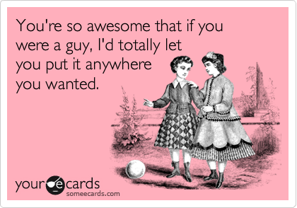 You're so awesome that if you were a guy, I'd totally let
you put it anywhere 
you wanted.
