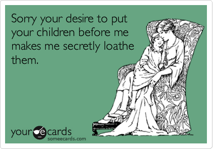 Sorry your desire to put
your children before me
makes me secretly loathe
them.