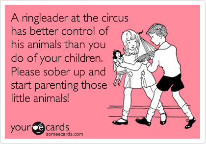 A ringleader at the circus
has better control of
his animals than you
do of your children. 
Please sober up and
start parenting those
little animals!