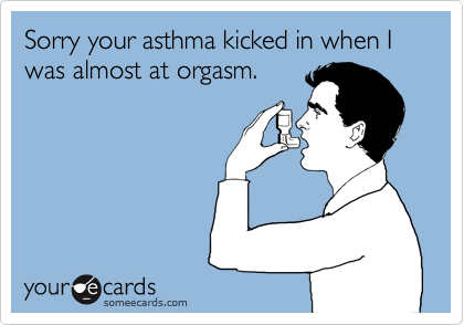 Sorry your asthma kicked in when I was almost at orgasm.