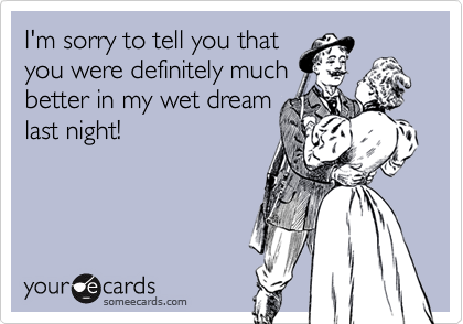 I'm sorry to tell you that
you were definitely much
better in my wet dream
last night!