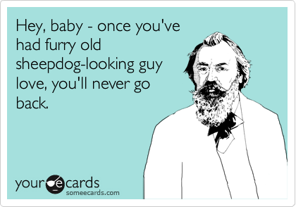 Hey, baby - once you've
had furry old
sheepdog-looking guy
love, you'll never go
back.