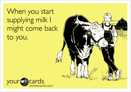 When you startsupplying milk Imight come backto you.