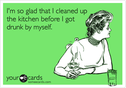 I'm so glad that I cleaned up
the kitchen before I got
drunk by myself.