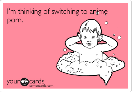 I'm thinking of switching to anime porn.