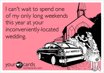 I can't wait to spend one 
of my only long weekends 
this year at your
inconveniently-located
wedding.