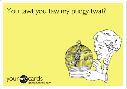 You tawt you taw my pudgy twat?