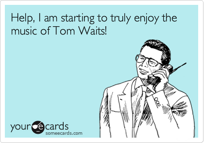 Help, I am starting to truly enjoy the music of Tom Waits!