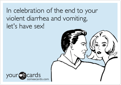 In celebration of the end to your violent diarrhea and vomiting, 
let's have sex!