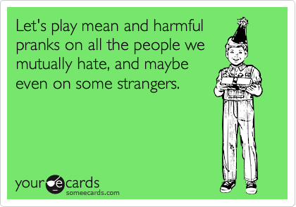 Let's play mean and harmful
pranks on all the people we
mutually hate, and maybe
even on some strangers.