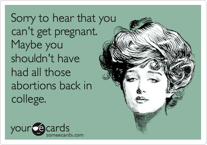 Sorry to hear that you
can't get pregnant.
Maybe you
shouldn't have
had all those
abortions back in
college.