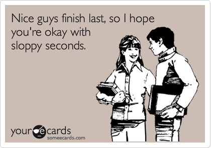 Nice guys finish last, so I hope you're okay with
sloppy seconds.