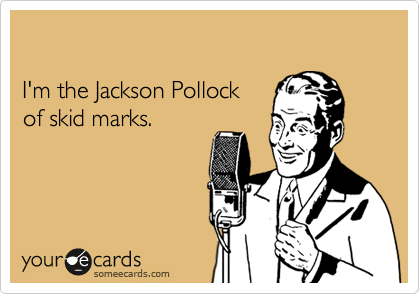 I'm the Jackson Pollock of skid marks.