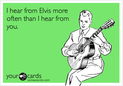 I hear from Elvis moreoften than I hear fromyou.