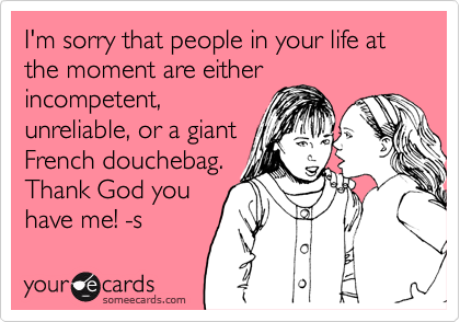 I'm sorry that people in your life at the moment are either
incompetent,
unreliable, or a giant
French douchebag. 
Thank God you
have me! -s