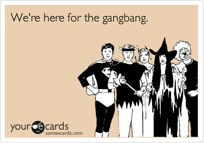We're here for the gangbang.