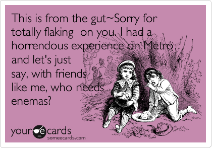 This is from the gut~Sorry for totally flaking  on you. I had a horrendous experience on Metro and let's justsay, with friendslike me, who needsenemas?