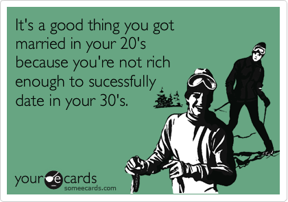 It's a good thing you got 
married in your 20's 
because you're not rich
enough to sucessfully
date in your 30's.