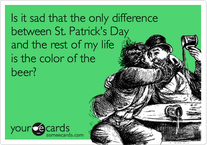 Is it sad that the only difference between St. Patrick's Day
and the rest of my life
is the color of the
beer?