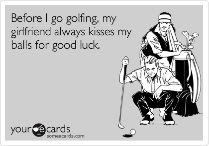 Before I go golfing, mygirlfriend always kisses myballs for good luck.