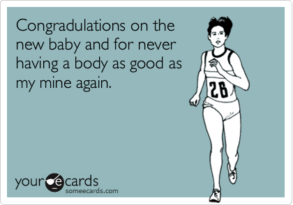 Congradulations on thenew baby and for neverhaving a body as good asmy mine again.