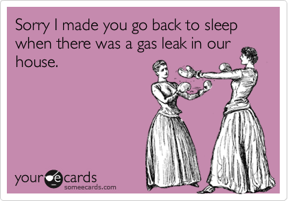 Sorry I made you go back to sleep when there was a gas leak in ourhouse.