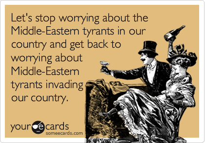 Let's stop worrying about the Middle-Eastern tyrants in our country and get back to
worrying about
Middle-Eastern
tyrants invading
our country. 