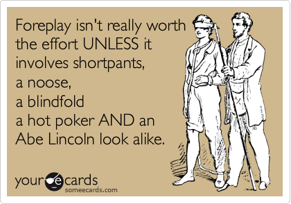 Foreplay isn't really worth
the effort UNLESS it
involves shortpants, 
a noose, 
a blindfold 
a hot poker AND an
Abe Lincoln look alike.