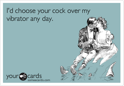 I'd choose your cock over my vibrator any day.