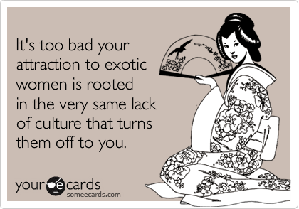 It's too bad your attraction to exoticwomen is rootedin the very same lackof culture that turnsthem off to you.