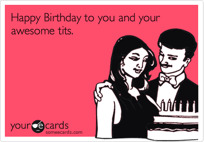 Happy Birthday to you and your awesome tits.  