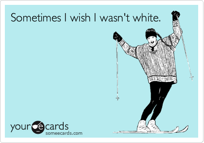 Sometimes I wish I wasn't white.
