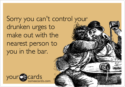 Sorry you can't control yourdrunken urges tomake out with thenearest person toyou in the bar.