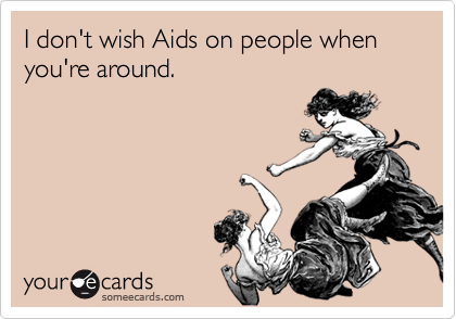 I don't wish Aids on people when you're around.