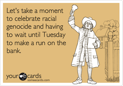 Let's take a moment
to celebrate racial
genocide and having
to wait until Tuesday
to make a run on the
bank.