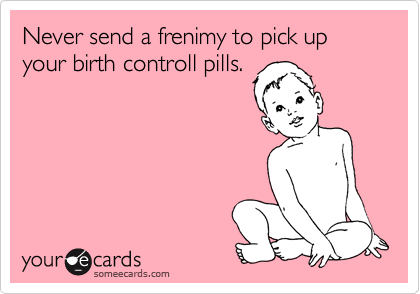 Never send a frenimy to pick up your birth controll pills.