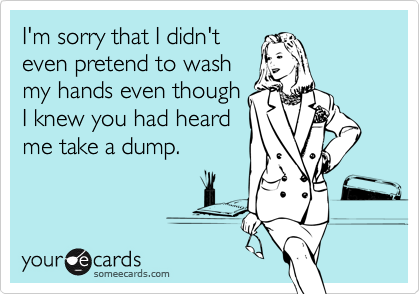 I'm sorry that I didn't
even pretend to wash
my hands even though
I knew you had heard
me take a dump.