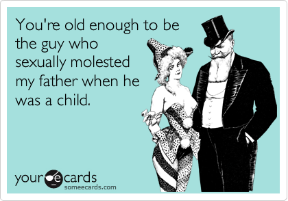 You're old enough to bethe guy whosexually molestedmy father when hewas a child.