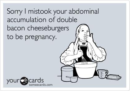 Sorry I mistook your abdominal accumulation of double
bacon cheeseburgers
to be pregnancy.