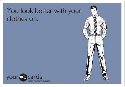 You look better with your
clothes on.