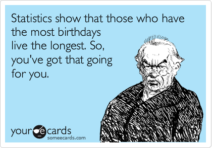 Statistics show that those who have the most birthdays
live the longest. So,
you've got that going 
for you.