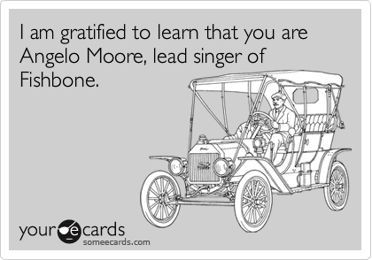 I am gratified to learn that you are Angelo Moore, lead singer of
Fishbone.