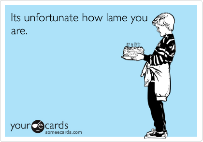 Its unfortunate how lame youare.