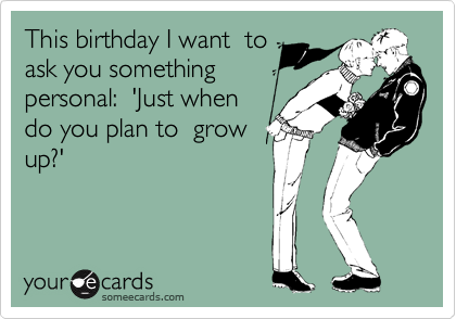 This birthday I want  to
ask you something
personal:  'Just when
do you plan to  grow
up?'