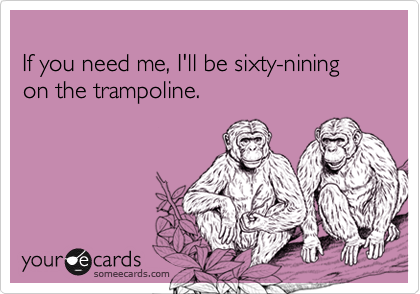 
If you need me, I'll be sixty-nining on the trampoline.