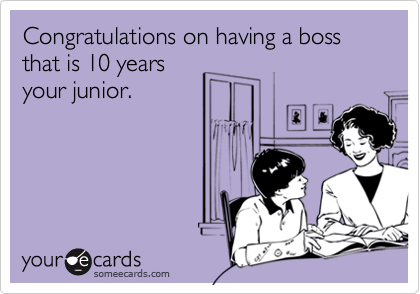Congratulations on having a boss that is 10 years
your junior.