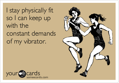 I stay physically fit
so I can keep up
with the
constant demands
of my vibrator.